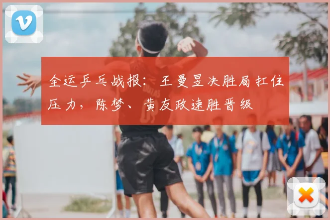 全运乒乓战报：王曼昱决胜局扛住压力，陈梦、黄友政速胜晋级