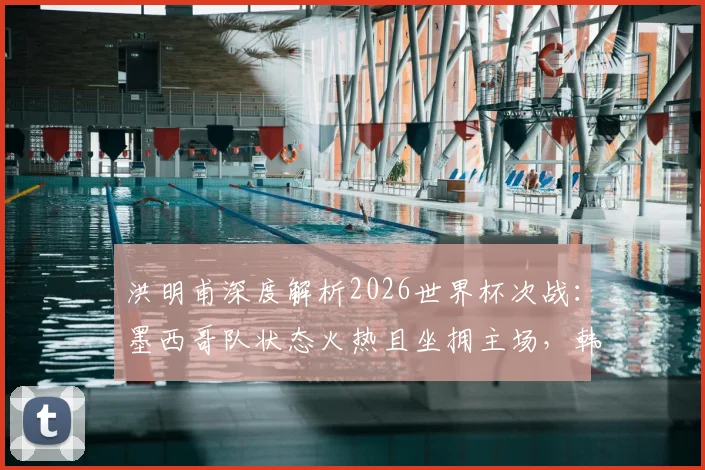 洪明甫深度解析2026世界杯次战：墨西哥队状态火热且坐拥主场，韩国队将如何应对关键挑战