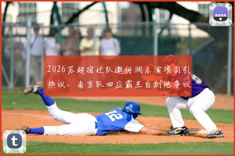 2026苏超宿迁队邀何润东演项羽引热议，南京队回应霸王自刎地争议，两地历史渊源与事件影响全解析