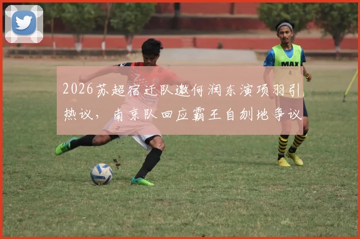2026苏超宿迁队邀何润东演项羽引热议,南京队回应霸王自刎地争议,两地历史渊源与事件影响全解析