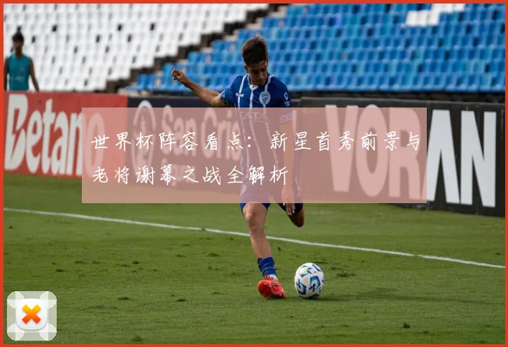 世界杯阵容看点：新星首秀前景与老将谢幕之战全解析