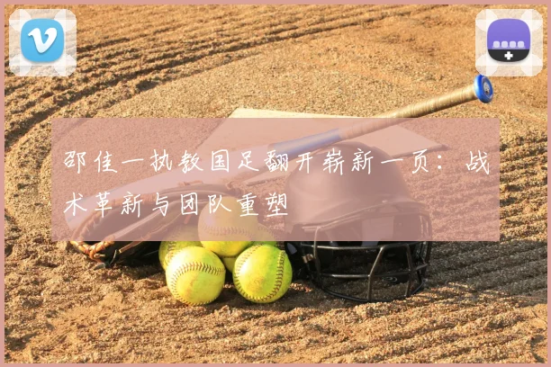 邵佳一执教国足翻开崭新一页:战术革新与团队重塑