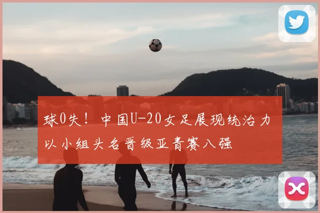 球0失!中国U-20女足展现统治力 以小组头名晋级亚青赛八强