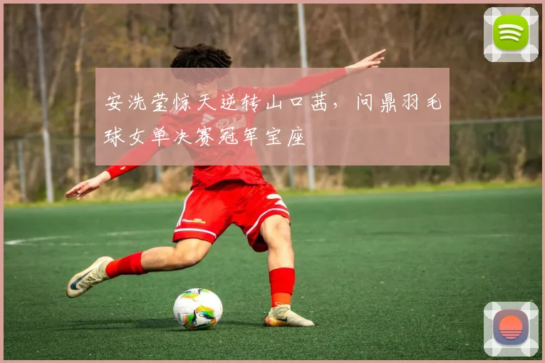 安洗莹惊天逆转山口茜，问鼎羽毛球女单决赛冠军宝座