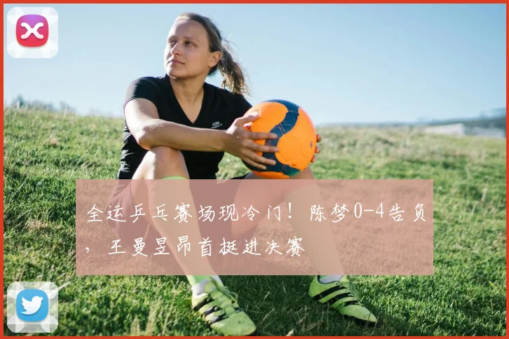 全运乒乓赛场现冷门！陈梦0-4告负，王曼昱昂首挺进决赛