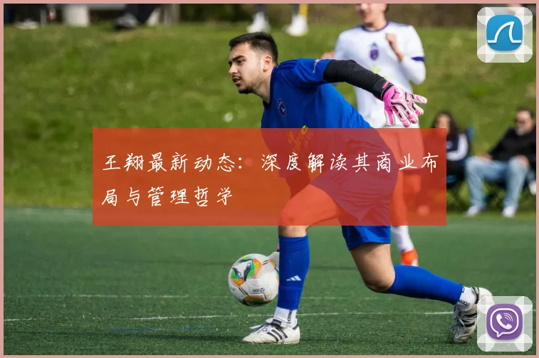 王翔最新动态：深度解读其商业布局与管理哲学