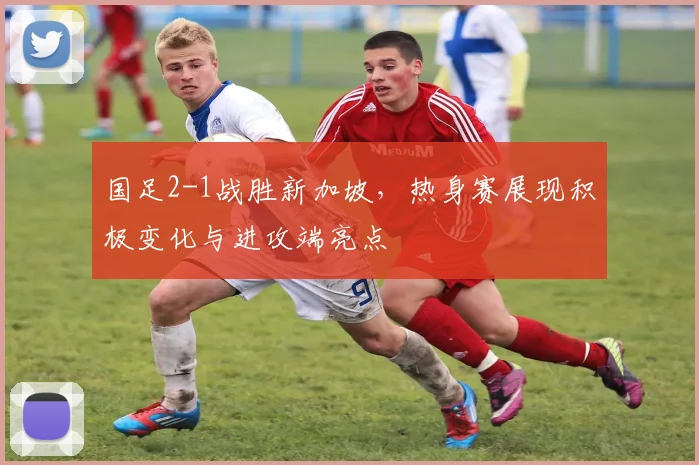 国足2-1战胜新加坡，热身赛展现积极变化与进攻端亮点