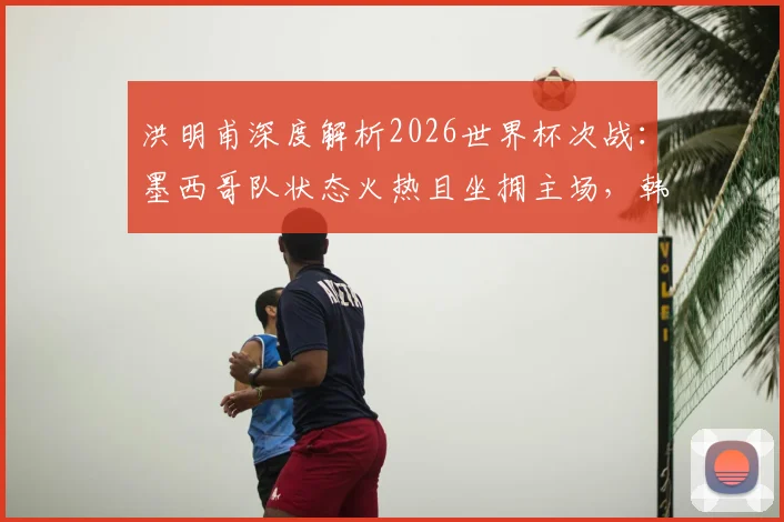 洪明甫深度解析2026世界杯次战:墨西哥队状态火热且坐拥主场,韩国队将如何应对关键挑战
