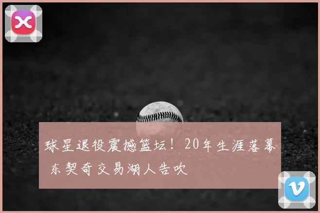 球星退役震撼篮坛！20年生涯落幕 东契奇交易湖人告吹