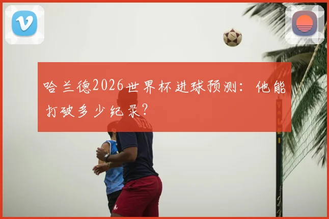 哈兰德2026世界杯进球预测:他能打破多少纪录?
