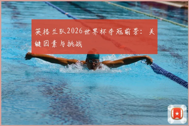 英格兰队2026世界杯夺冠前景：关键因素与挑战