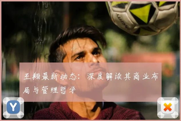王翔最新动态:深度解读其商业布局与管理哲学