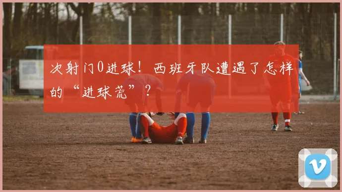 次射门0进球！西班牙队遭遇了怎样的“进球荒”？