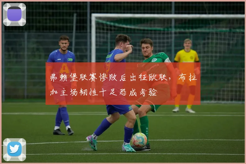 弗赖堡联赛惨败后出征欧联，布拉加主场韧性十足恐成考验