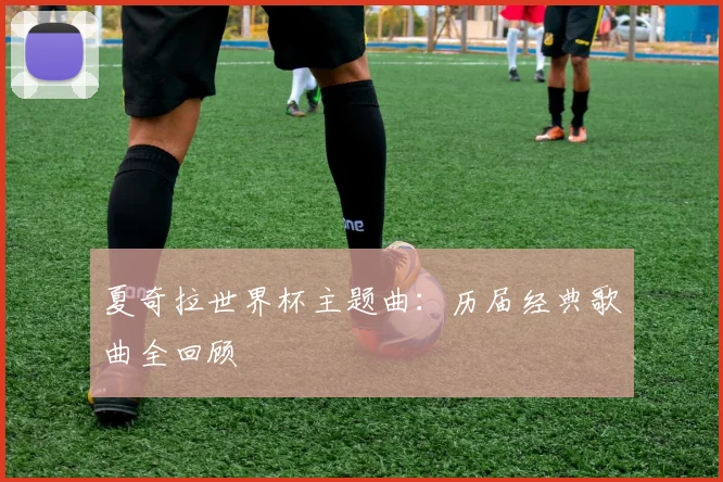 夏奇拉世界杯主题曲:历届经典歌曲全回顾
