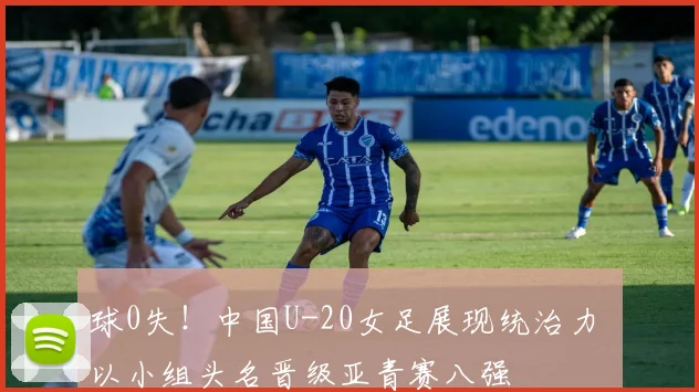 球0失！中国U-20女足展现统治力 以小组头名晋级亚青赛八强